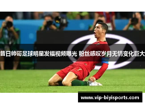 昔日帅哥足球明星发福视频曝光 粉丝感叹岁月无情变化巨大