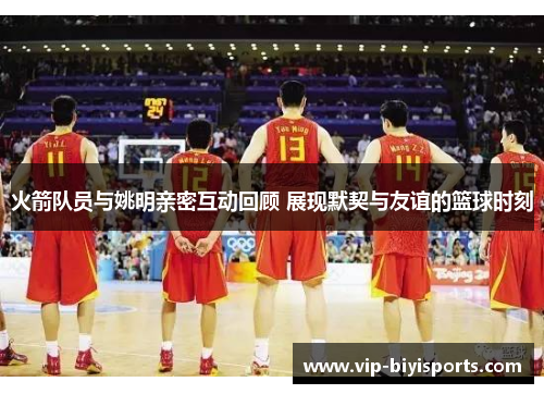 火箭队员与姚明亲密互动回顾 展现默契与友谊的篮球时刻
