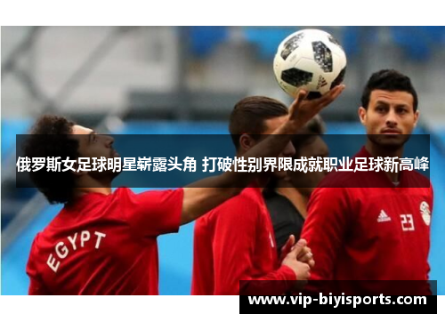 俄罗斯女足球明星崭露头角 打破性别界限成就职业足球新高峰